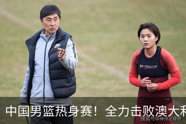 中国男篮热身赛！全力击败澳大利亚，郭士强打造双塔，央视直播